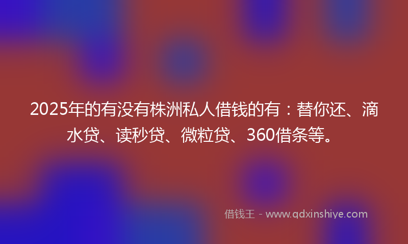2025年的有没有株洲私人借钱的有：替你还、滴水贷、读秒贷、微粒贷、360借条等。