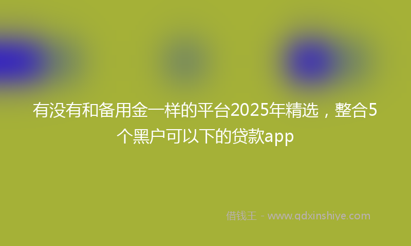 有没有和备用金一样的平台2025年精选，整合5个黑户可以下的贷款app
