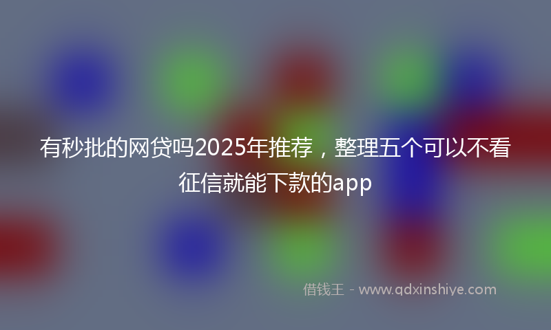 有秒批的网贷吗2025年推荐，整理五个可以不看征信就能下款的app