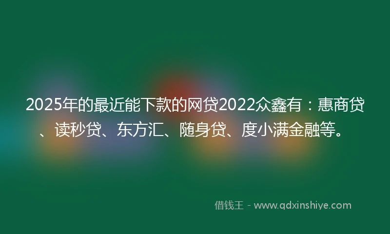 2025年的最近能下款的网贷2022众鑫有：惠商贷、读秒贷、东方汇、随身贷、度小满金融等。