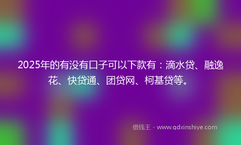 2025年的有没有口子可以下款有：滴水贷、融逸花、快贷通、团贷网、柯基贷等。