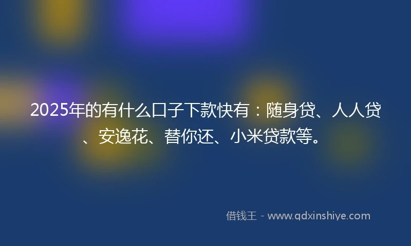 2025年的有什么口子下款快有：随身贷、人人贷、安逸花、替你还、小米贷款等。