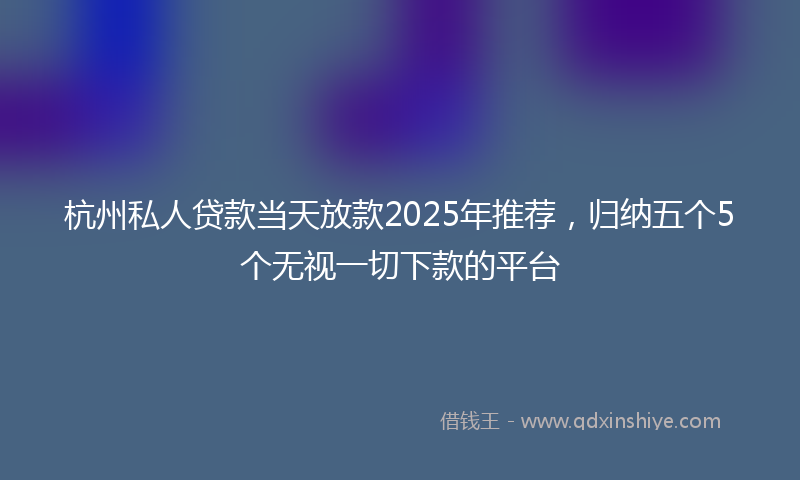 杭州私人贷款当天放款2025年推荐，归纳五个5个无视一切下款的平台