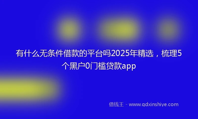 有什么无条件借款的平台吗2025年精选,梳理5个黑户0门槛贷款app