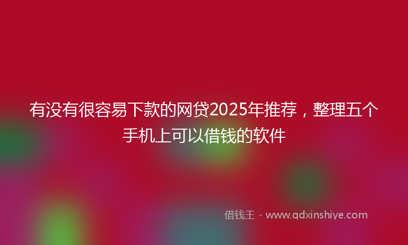 有没有很容易下款的网贷2025年推荐,整理五个手机上可以借钱的软件