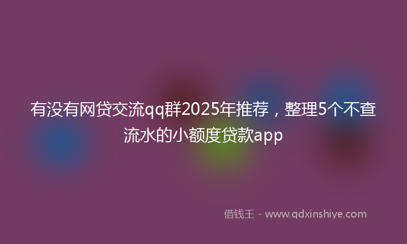 有没有网贷交流qq群2025年推荐，整理5个不查流水的小额度贷款app