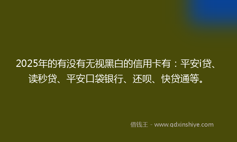 2025年的有没有无视黑白的信用卡有：平安i贷、读秒贷、平安口袋银行、还呗、快贷通等。