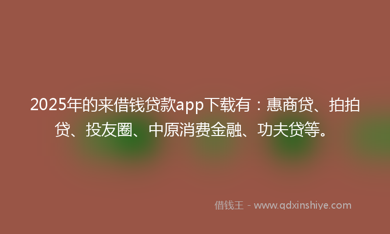 2025年的来借钱贷款app下载有：惠商贷、拍拍贷、投友圈、中原消费金融、功夫贷等。