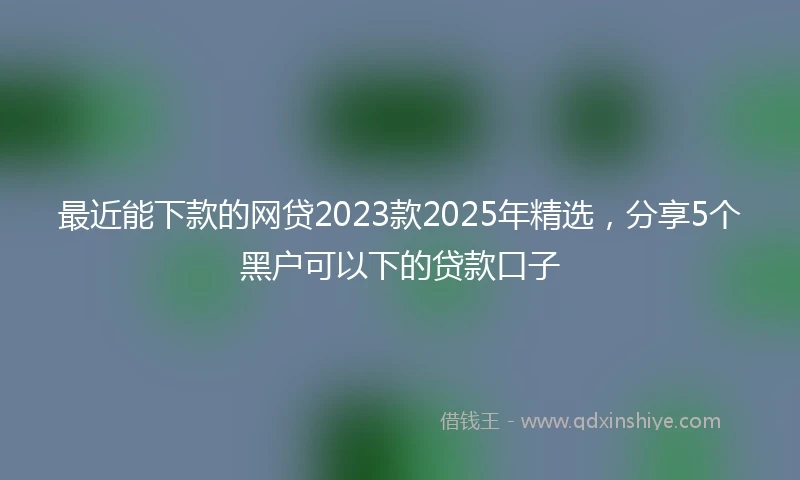 最近能下款的网贷2023款2025年精选,分享5个黑户可以下的贷款口子