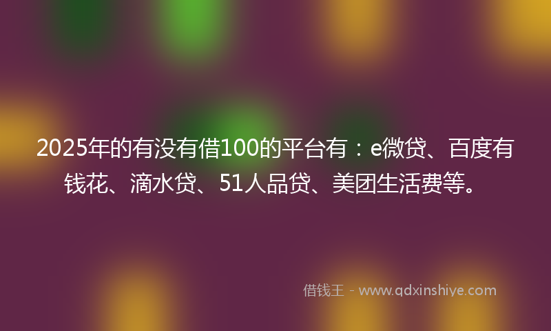 2025年的有没有借100的平台有：e微贷、百度有钱花、滴水贷、51人品贷、美团生活费等。