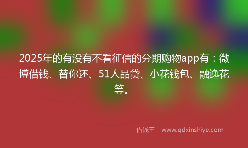 2025年的有没有不看征信的分期购物app有：微博借钱、替你还、51人品贷、小花钱包、融逸花等。
