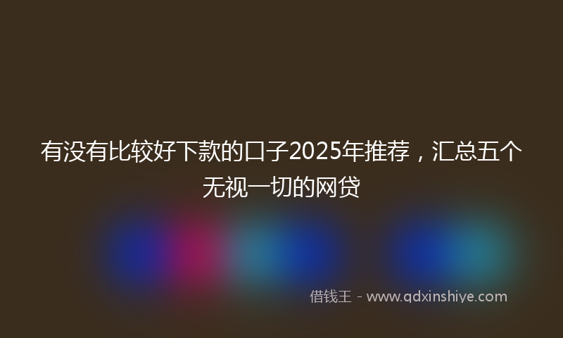 有没有比较好下款的口子2025年推荐，汇总五个无视一切的网贷