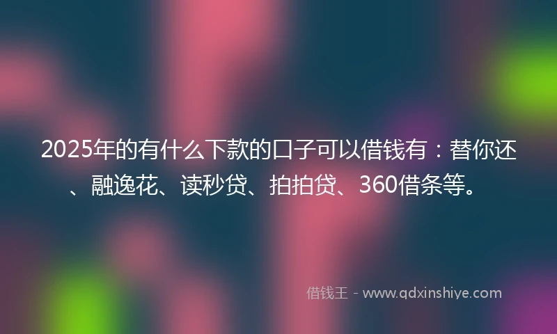 2025年的有什么下款的口子可以借钱有：替你还、融逸花、读秒贷、拍拍贷、360借条等。