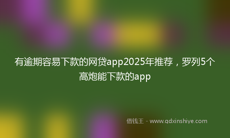 有逾期容易下款的网贷app2025年推荐，罗列5个高炮能下款的app