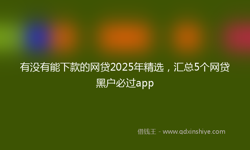 有没有能下款的网贷2025年精选，汇总5个网贷黑户必过app
