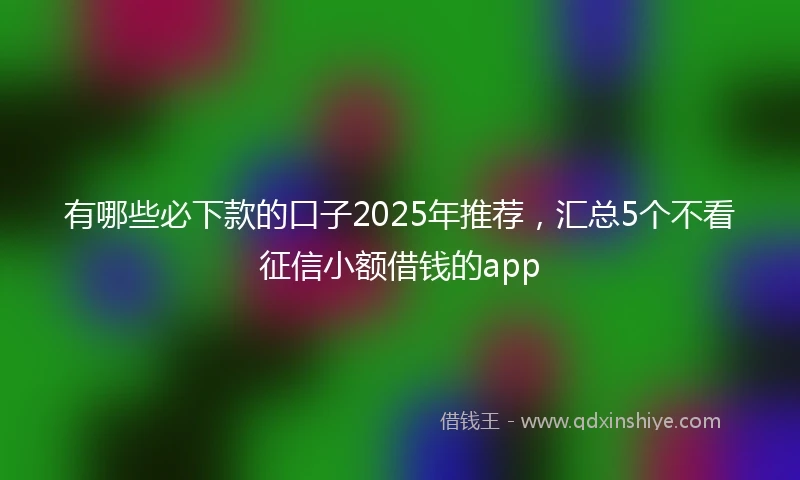 有哪些必下款的口子2025年推荐，汇总5个不看征信小额借钱的app