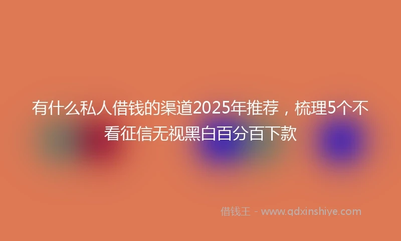 有什么私人借钱的渠道2025年推荐，梳理5个不看征信无视黑白百分百下款