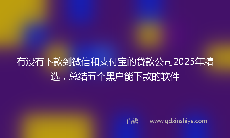 有没有下款到微信和支付宝的贷款公司2025年精选，总结五个黑户能下款的软件