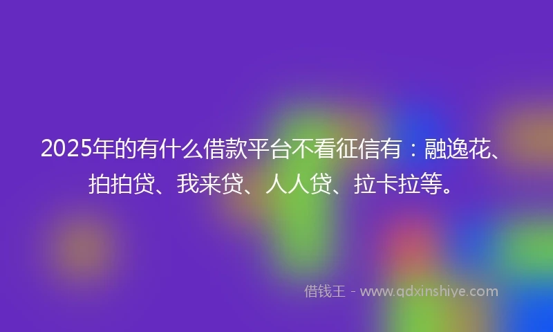 2025年的有什么借款平台不看征信有：融逸花、拍拍贷、我来贷、人人贷、拉卡拉等。