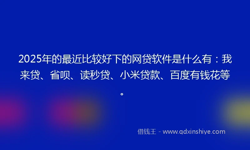 2025年的最近比较好下的网贷软件是什么有：我来贷、省呗、读秒贷、小米贷款、百度有钱花等。