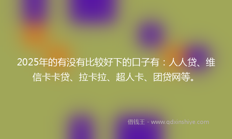 2025年的有没有比较好下的口子有：人人贷、维信卡卡贷、拉卡拉、超人卡、团贷网等。