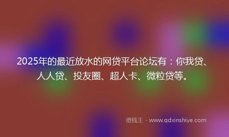 2025年的最近放水的网贷平台论坛有：你我贷、人人贷、投友圈、超人卡、微粒贷等。