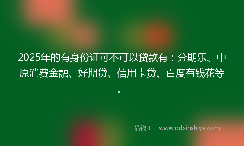 2025年的有身份证可不可以贷款有：分期乐、中原消费金融、好期贷、信用卡贷、百度有钱花等。