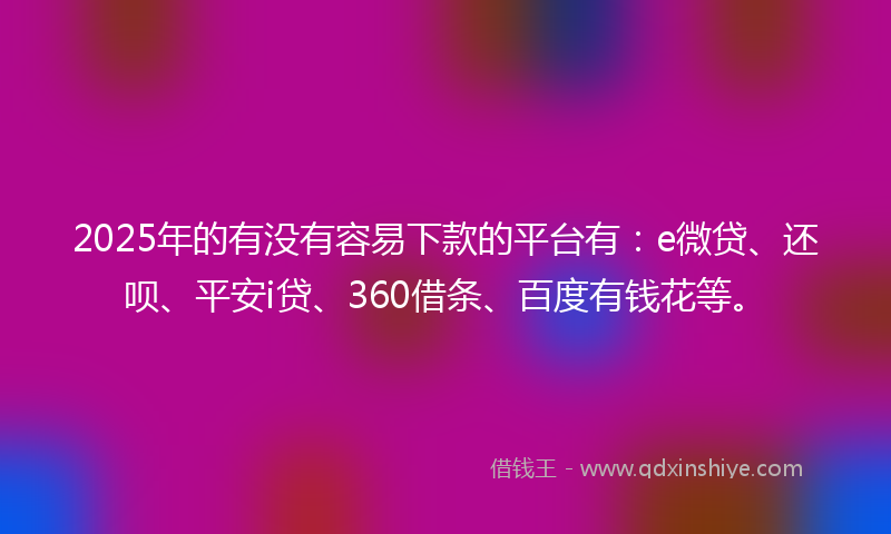 2025年的有没有容易下款的平台有：e微贷、还呗、平安i贷、360借条、百度有钱花等。