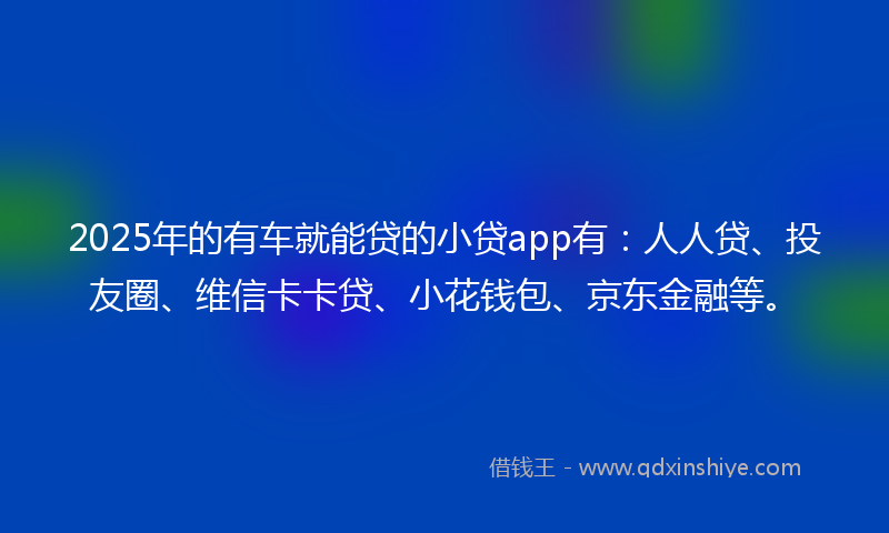 2025年的有车就能贷的小贷app有：人人贷、投友圈、维信卡卡贷、小花钱包、京东金融等。