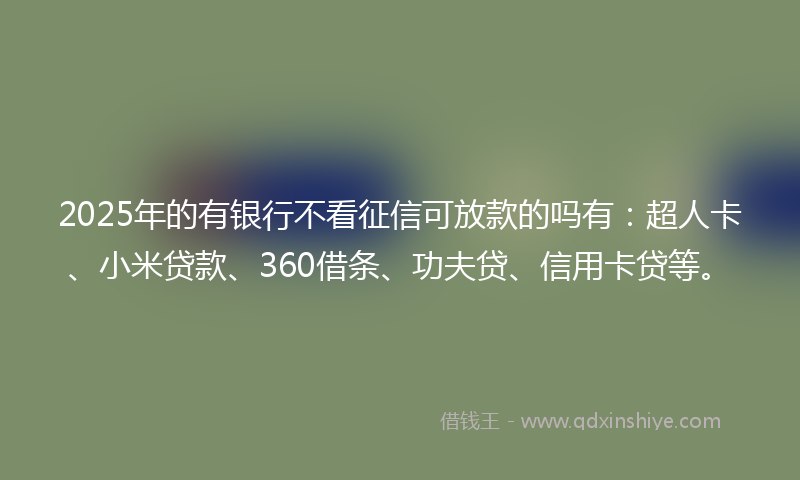 2025年的有银行不看征信可放款的吗有：超人卡、小米贷款、360借条、功夫贷、信用卡贷等。