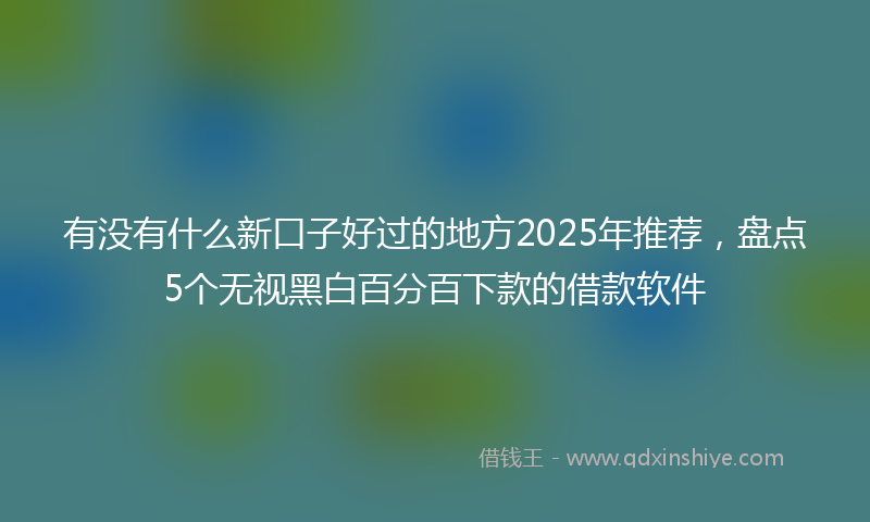 有没有什么新口子好过的地方2025年推荐，盘点5个无视黑白百分百下款的借款软件