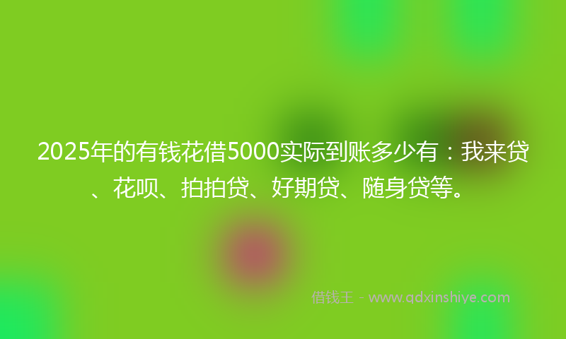 2025年的有钱花借5000实际到账多少有：我来贷、花呗、拍拍贷、好期贷、随身贷等。