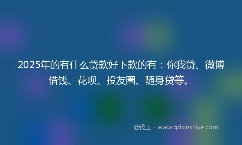 2025年的有什么贷款好下款的有：你我贷、微博借钱、花呗、投友圈、随身贷等。