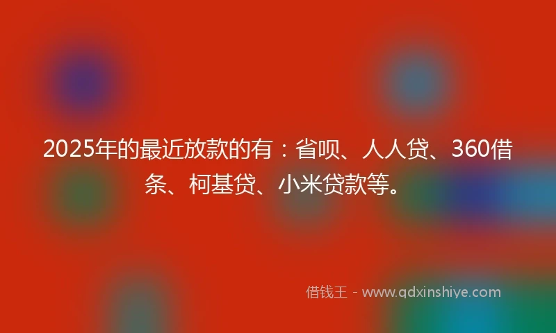 2025年的最近放款的有：省呗、人人贷、360借条、柯基贷、小米贷款等。