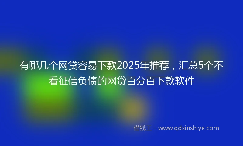 有哪几个网贷容易下款2025年推荐，汇总5个不看征信负债的网贷百分百下款软件