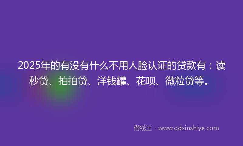 2025年的有没有什么不用人脸认证的贷款有：读秒贷、拍拍贷、洋钱罐、花呗、微粒贷等。