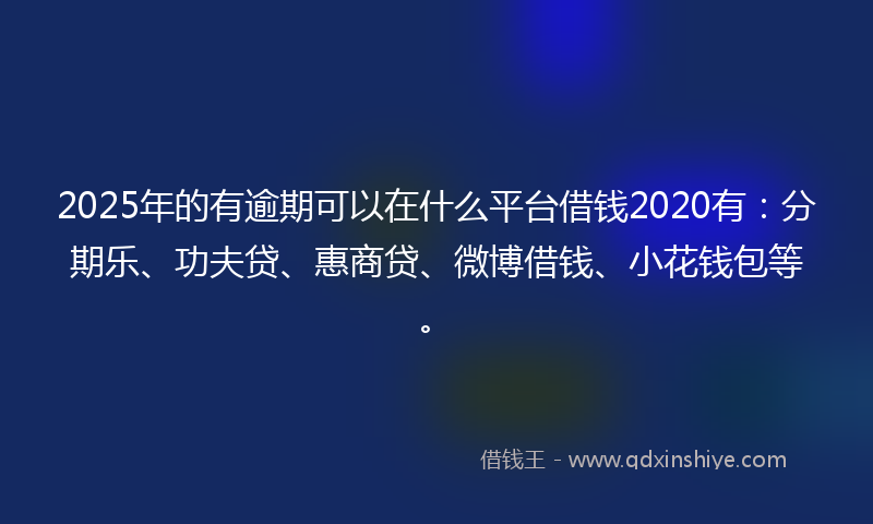 2025年的有逾期可以在什么平台借钱2020有：分期乐、功夫贷、惠商贷、微博借钱、小花钱包等。