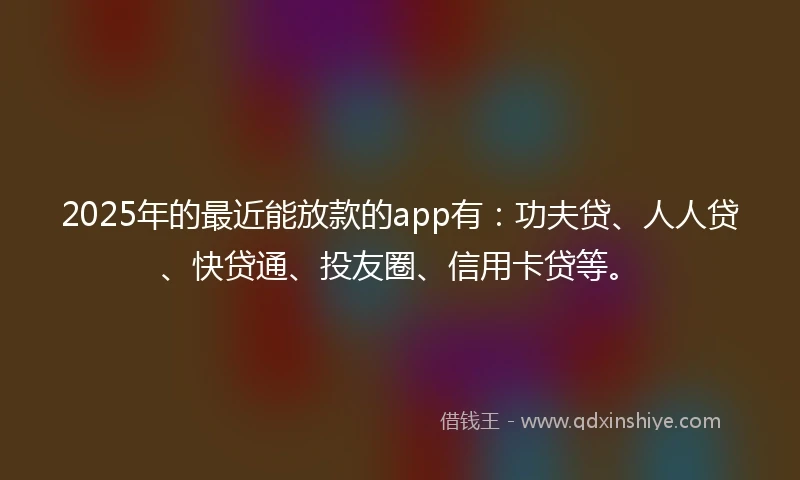 2025年的最近能放款的app有：功夫贷、人人贷、快贷通、投友圈、信用卡贷等。