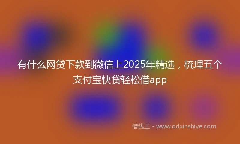 有什么网贷下款到微信上2025年精选，梳理五个支付宝快贷轻松借app