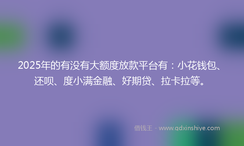 2025年的有没有大额度放款平台有：小花钱包、还呗、度小满金融、好期贷、拉卡拉等。