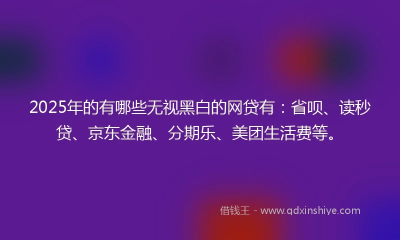2025年的有哪些无视黑白的网贷有：省呗、读秒贷、京东金融、分期乐、美团生活费等。