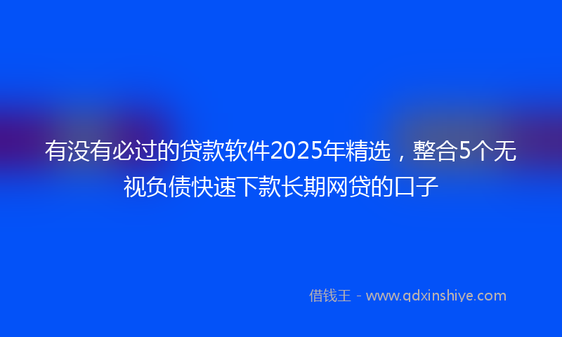 有没有必过的贷款软件2025年精选，整合5个无视负债快速下款长期网贷的口子