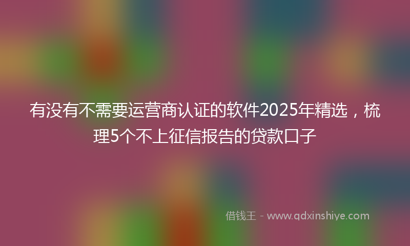 有没有不需要运营商认证的软件2025年精选，梳理5个不上征信报告的贷款口子
