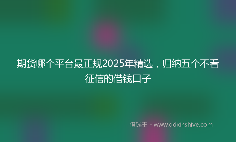 期货哪个平台最正规2025年精选，归纳五个不看征信的借钱口子