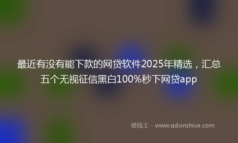最近有没有能下款的网贷软件2025年精选,汇总五个无视征信黑白100%秒下网贷app