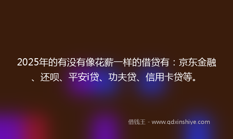 2025年的有没有像花薪一样的借贷有：京东金融、还呗、平安i贷、功夫贷、信用卡贷等。