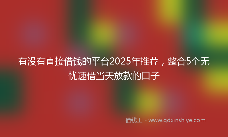 有没有直接借钱的平台2025年推荐，整合5个无忧速借当天放款的口子