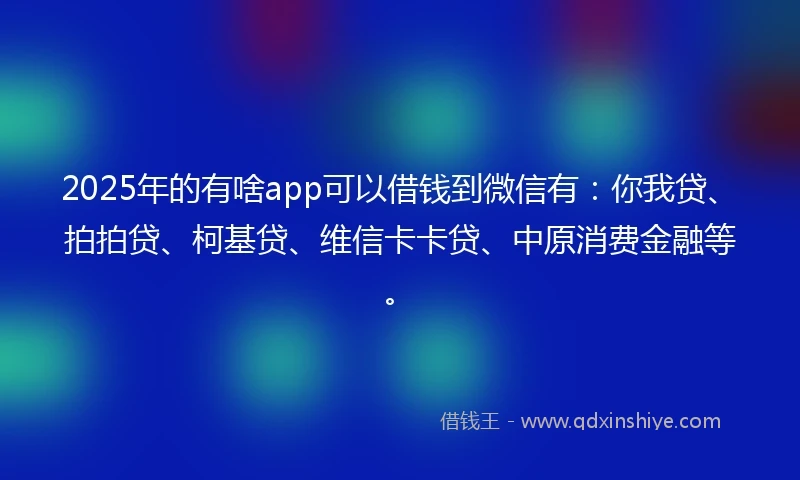 2025年的有啥app可以借钱到微信有：你我贷、拍拍贷、柯基贷、维信卡卡贷、中原消费金融等。