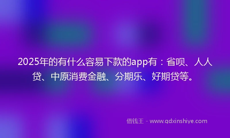 2025年的有什么容易下款的app有：省呗、人人贷、中原消费金融、分期乐、好期贷等。