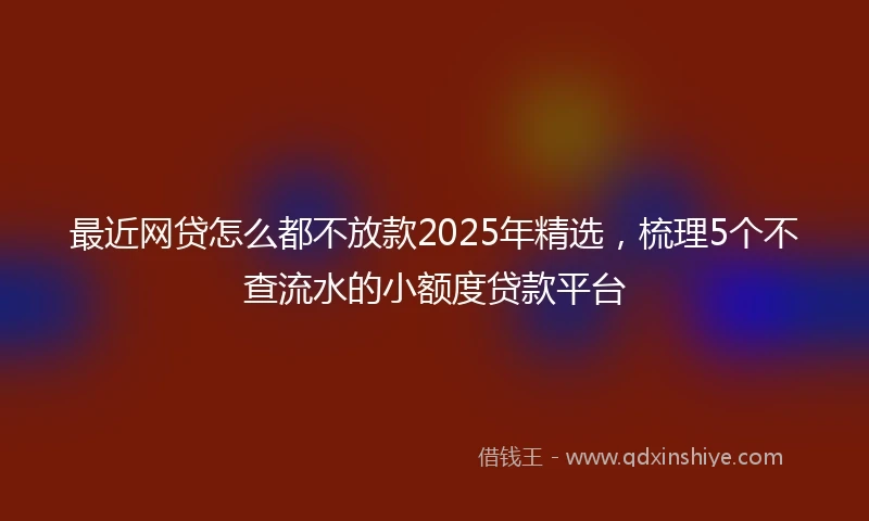 最近网贷怎么都不放款2025年精选，梳理5个不查流水的小额度贷款平台